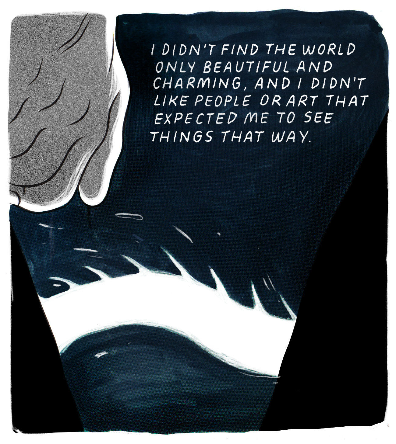 A closer image of a balled-up fist in the top left corner of the image. The midsection of a dragon in the style of the artist Shaun Tan snakes through an inky, dark blue medium — perhaps water or night air. There are two black slopes on either side of the bottom half of the frame; they are the legs of the walking bodies, but they look sort of like the sides of steep mountains. The text reads, “I didn’t find the world only beautiful and charming, and I didn’t like people or art that expected me to see things that way.”