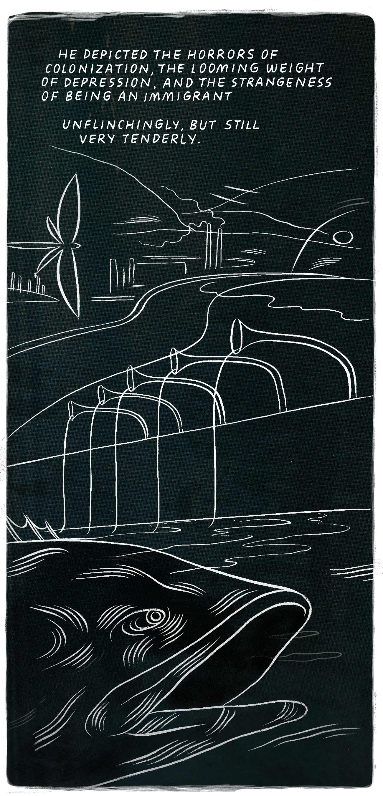 A panel in the style of Shaun Tan. The background is a dark, almost-black blue, and the drawings are done in white. There are hills in the background with smokestacks and factories and chemtrails. A large dragonfly flies on the left side of the image. In the foreground, five flaring tubes pour liquid into a river. At the bottom, there is a huge head of a giant fish swimming in the river with its mouth agape. At the top of the frame, in the sky, the text reads “He depicted the horrors of colonization, the looming weight of depression, and the strangeness of being an immigrant unflinchingly, but still very tenderly.”