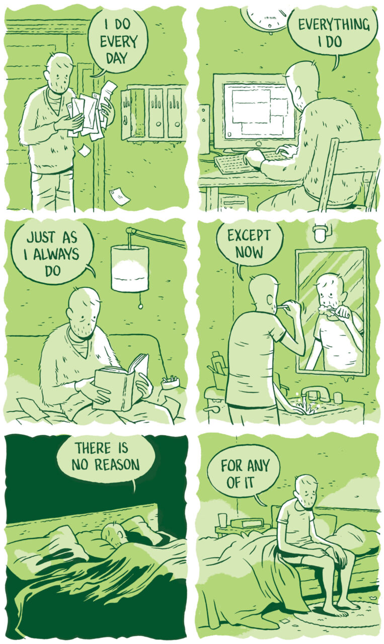 Panel 19 The man rifles through his mail, dropping envelopes on the ground. “I do every day” he says.   Panel 20 He sits at a computer. “Everything I do” he says.   Panel 21 “Just as I always do” he says, reading a book on the couch. On the armrest is an ashtray full of cigarette butts.   Panel 22 He brushes his teeth and looks in the mirror over his bathroom sink. The water is running. He has large bags under his eyes. “Except now,” he says. Panel 23 He lies in bed alone, with one pillow and one side of the bed totally empty. “There is no reason,” he says.   Panel 24  “For any of it” he says as he sits up to get out of bed in the morning. He has bad posture and looks already defeated as he begins his day. 