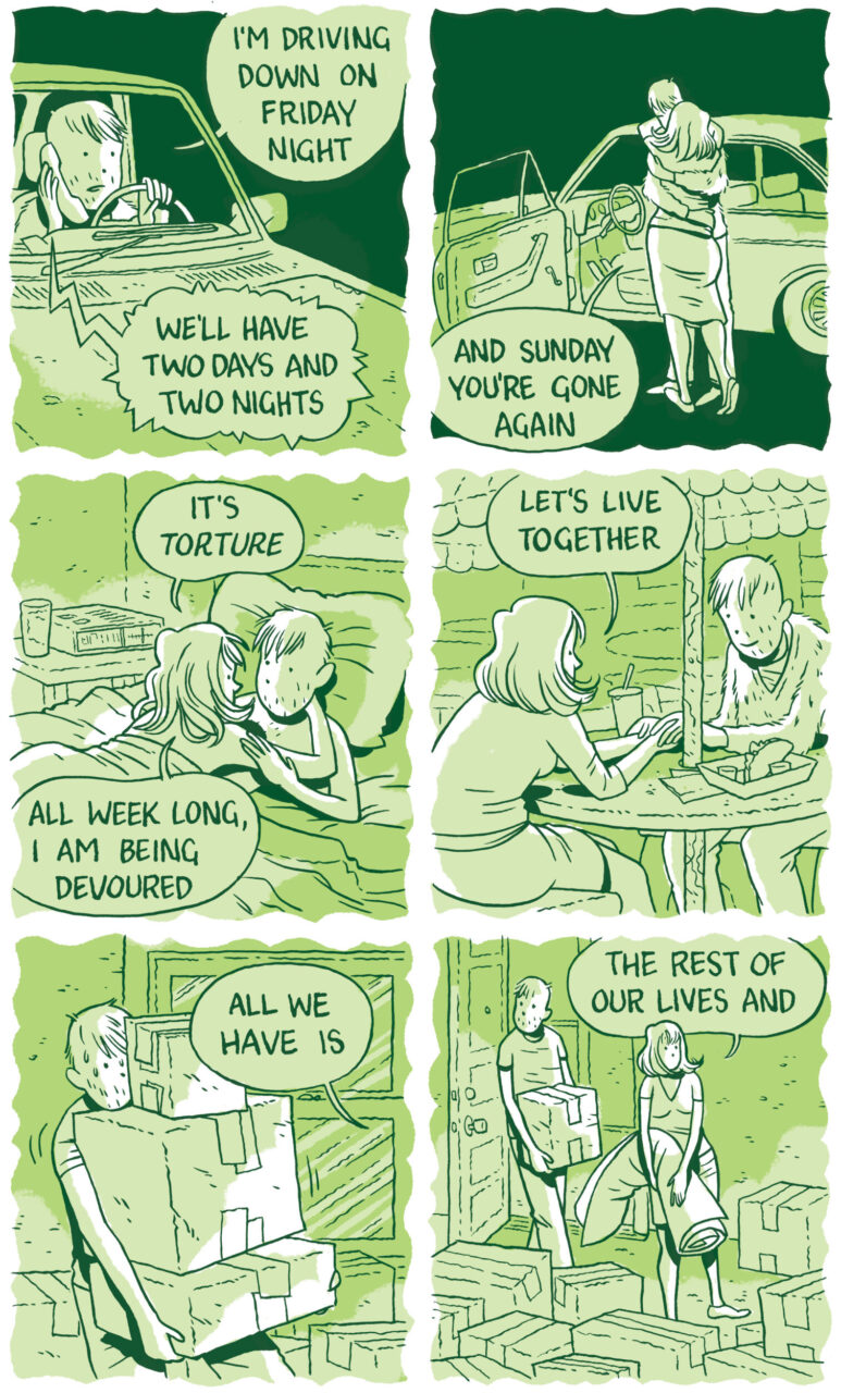 Panel 25  In a flashback, the man has slightly longer hair. He is on the phone in the car. “I’m driving down on Friday night,” he says. The voice on the phone tells him “We’ll have two days and two nights.”   Panel 26 The man embraces the woman as he steps outside the car. The driver’s seat door is still wide open. “And Sunday you’re gone again,” she says.   Panel 27  The man and the woman are in bed together. She is laying on tip of him with her hand holding his face. “It’s torture,” she says. “All week long, I am being devoured.”   Panel 28  They sit together at a picnic table with tacos, holding their hands intertwined on the tabletop. “Let’s live together” she says. He is smiling.   Panel 29  The man precariously holds a stack of three moving boxes. He’s surrounded by other moving boxes and sweating a little. “All we have is” the woman says, just out of frame.   Panel 30  “The rest of our lives and” she says, carrying a rolled-up carpet. The man walks behind her with a single box and looks around the room. 