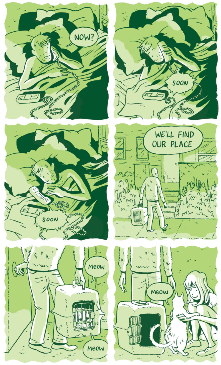 Panel 37  “Now?” he asks, still in the same position after some time.   Panel 38 He rolls over to his side. “Soon” she says over the phone.   Panel 39  He lies the phone next to him on the bed with the speaker and microphone still facing up. “Soon,” the woman says over the line again.   Panel 40  The man is walking on a street, towards the door of a house. He has a pet carrier in his left hand. “We’ll find our own place,” a text bubble reads.   Panel 41 An image of the man closing the door on the inside of the apartment. Inside of the carrier is a fluffy white cat, which is meowing.   Panel 42 The woman kneels next to the now-unlocked carrier and pets the cat, which jumps up at her. “Meow,” the cat says, and the woman smiles. The man stands above them. 