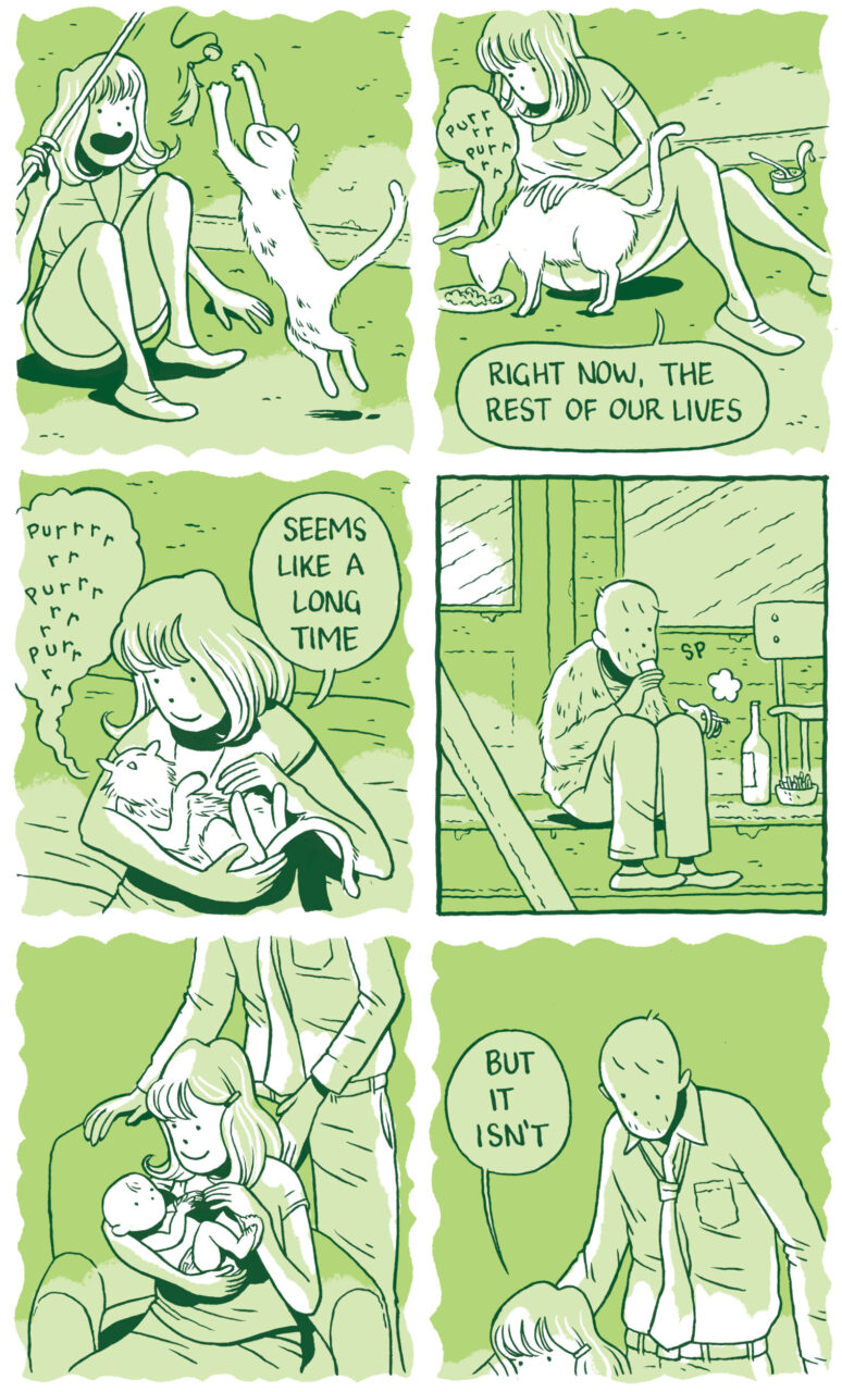 Panel 43 The woman swings a toy around, which the cat pursues excitedly. The woman laughs and smiles.   Panel 44 The woman sits down on the floor and pets the cat while it eats from a small plate. The car purrs. “Right now, the rest of our lives” she says.   Panel 45 The woman cradles the cat in her arms and peers down at it. She pets it and it purrs and purrs. “Seems like a long time” she says.   Panel 46 In a square-framed panel, the man sips his wine on the stoop while smoking, all alone.   Panel 47  In a scalloped frame, the woman sits in an armchair and holds a baby. The man stands above her, his head out of frame.   Panel 48 A higher-up angle of the same scene. The man looks down at the woman and baby in the armchair. “But it isn’t” she says. 