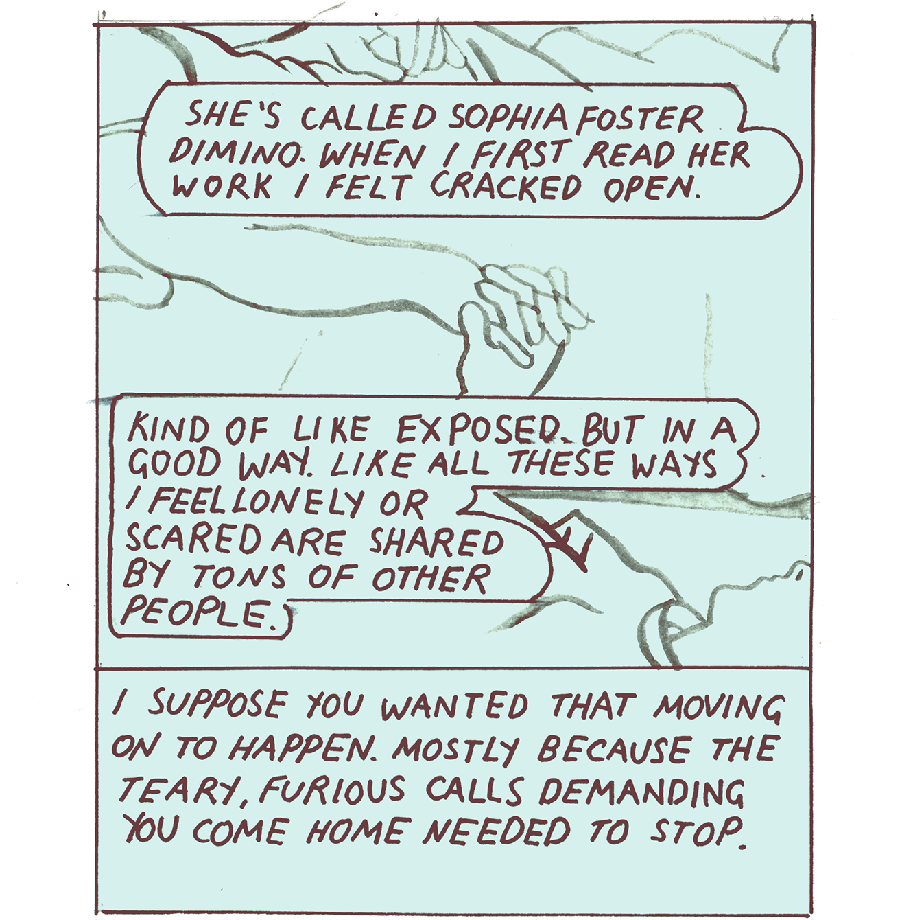 Over a faded drawing of two figures holding hands in the style of the book, Tommi tells their dad about the artist who made it. “She’s called Sophia Foster-Dimino. When I first read her work, I felt cracked open. Kind of like exposed. But in a good way, like all these ways I feel lonely or scared are shared by tons of other people.” The caption reads, “I suppose you wanted that moving on to happen. Mostly because the teary, furious calls demanding you come home needed to stop.”