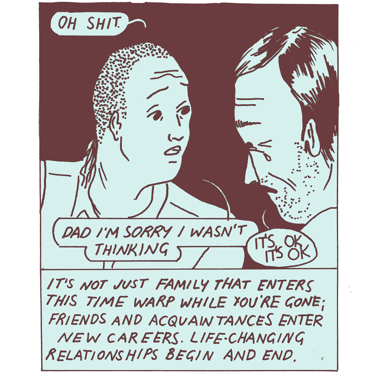 A close-up image of Tommi and their Dad. On the left side of the image, Tommi is looking at their Dad with wide eyes and concern. “Oh shit,” Tommi says. Their dad, on the right side of the panel, is crying. “Dad I’m sorry I wasn’t thinking,” Tommi says. “It’s OK, it’s OK” Dad says. The caption reads, “It’s not just family that enters this time warp while you’re gone; friends and acquaintances enter new careers. Life-changing relationships begin and end.”